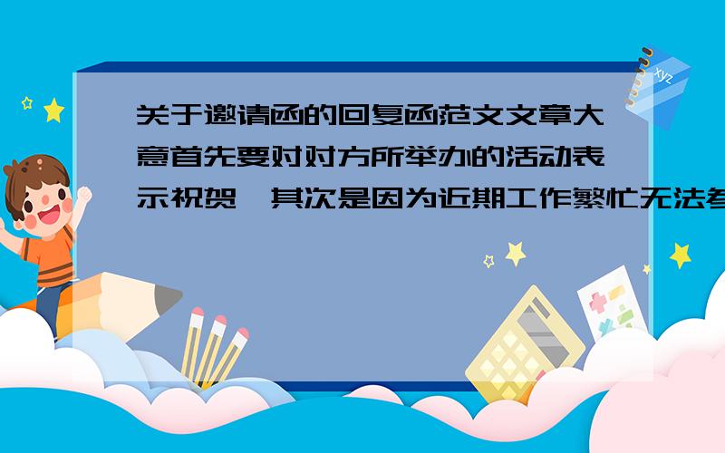 关于邀请函的回复函范文文章大意首先要对对方所举办的活动表示祝贺,其次是因为近期工作繁忙无法参加,对其表示歉意,最后祝活动取得圆满成功.尽量书面化,不能太口语了