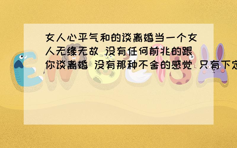 女人心平气和的谈离婚当一个女人无缘无故 没有任何前兆的跟你谈离婚 没有那种不舍的感觉 只有下定决心的的感觉 问她为什么她也不说 请问大家这是什么情况 在一起已经七年了 我没有做