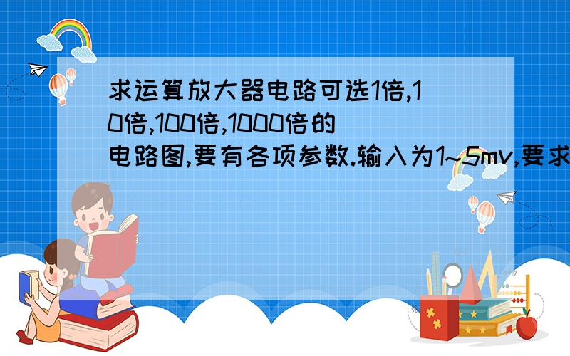 求运算放大器电路可选1倍,10倍,100倍,1000倍的电路图,要有各项参数.输入为1~5mv,要求不失真稳定性好