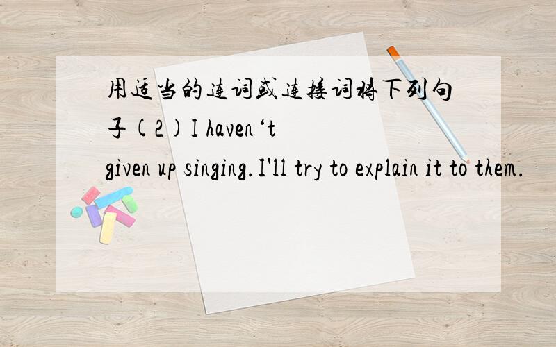 用适当的连词或连接词将下列句子(2)I haven‘t given up singing.I'll try to explain it to them.