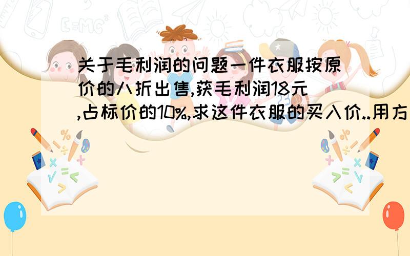 关于毛利润的问题一件衣服按原价的八折出售,获毛利润18元,占标价的10%,求这件衣服的买入价..用方程解.