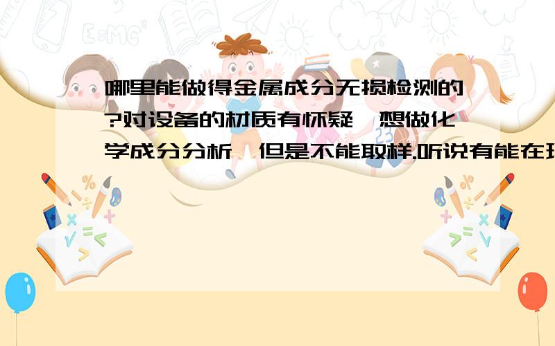 哪里能做得金属成分无损检测的?对设备的材质有怀疑,想做化学成分分析,但是不能取样.听说有能在现场快速测定的,给介绍一下.