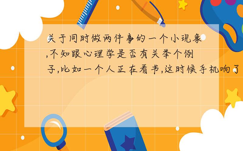 关于同时做两件事的一个小现象,不知跟心理学是否有关举个例子,比如一个人正在看书,这时候手机响了,来了个电话.他接电话,是他老板跟他说公司的事儿.大约5分钟,他挂了电话,继续看书——