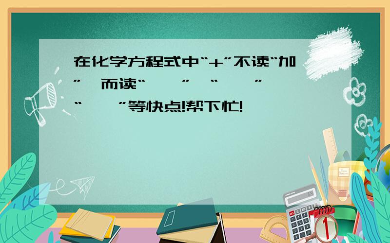 在化学方程式中“+”不读“加”,而读“——”、“——”、“——”等快点!帮下忙!