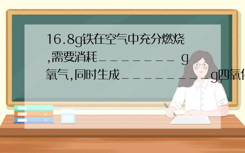 16.8g铁在空气中充分燃烧,需要消耗_______ g氧气,同时生成________g四氧化三铁.主要要把比例关系写清楚