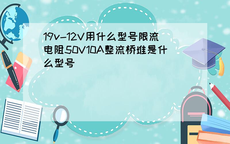 19v-12V用什么型号限流电阻50V10A整流桥堆是什么型号