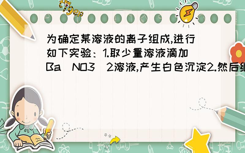 为确定某溶液的离子组成,进行如下实验：1.取少量溶液滴加Ba(NO3)2溶液,产生白色沉淀2.然后继续加入稀盐酸至溶液呈酸性,产生无刺激性气味且能使澄清石灰水变浑浊的气体,白色沉淀部分溶解