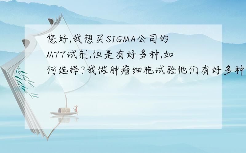 您好,我想买SIGMA公司的MTT试剂,但是有好多种,如何选择?我做肿瘤细胞试验他们有好多种,是不是测生殖活力、细胞培养就应该买不一样的啊?还有需要买多少啊,剂量也不一样,大概5株细胞