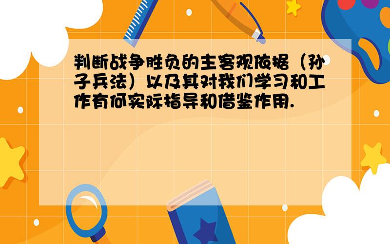 判断战争胜负的主客观依据（孙子兵法）以及其对我们学习和工作有何实际指导和借鉴作用.