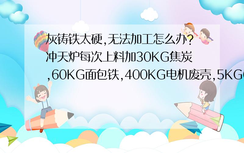 灰铸铁太硬,无法加工怎么办?冲天炉每次上料加30KG焦炭,60KG面包铁,400KG电机废壳,5KG64号硅.浇铸之后的机件特别硬,不是单一的表皮硬度高,里面硬度也高,导致加工成了难题.是塑性土太湿还是某