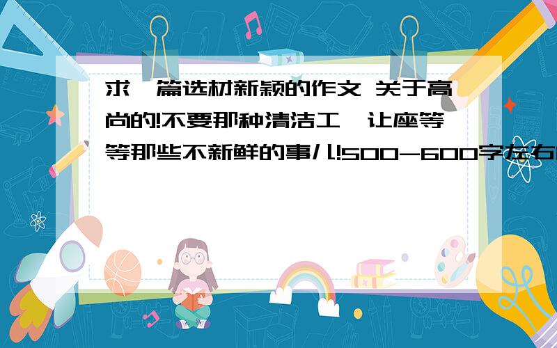 求一篇选材新颖的作文 关于高尚的!不要那种清洁工、让座等等那些不新鲜的事儿!500-600字左右的,最好600字!