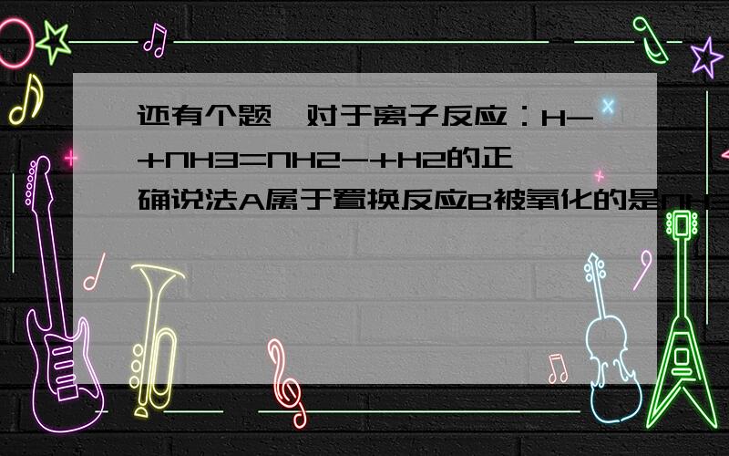 还有个题,对于离子反应：H-+NH3=NH2-+H2的正确说法A属于置换反应B被氧化的是NH3CNH2既是氧化产物又是还原产物D每产生1个分子H2必转移2个电子