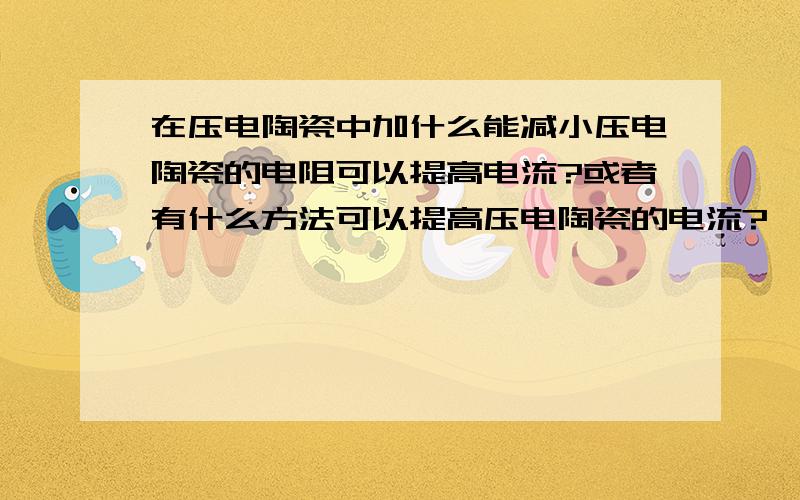 在压电陶瓷中加什么能减小压电陶瓷的电阻可以提高电流?或者有什么方法可以提高压电陶瓷的电流?