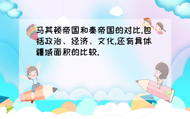 马其顿帝国和秦帝国的对比,包括政治、经济、文化,还有具体疆域面积的比较.