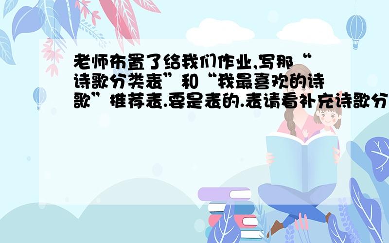 老师布置了给我们作业,写那“诗歌分类表”和“我最喜欢的诗歌”推荐表.要是表的.表请看补充诗歌分类表类别 作者描写的（ ）的诗歌“我最喜欢的诗歌”推荐表诗歌 推荐理由—————