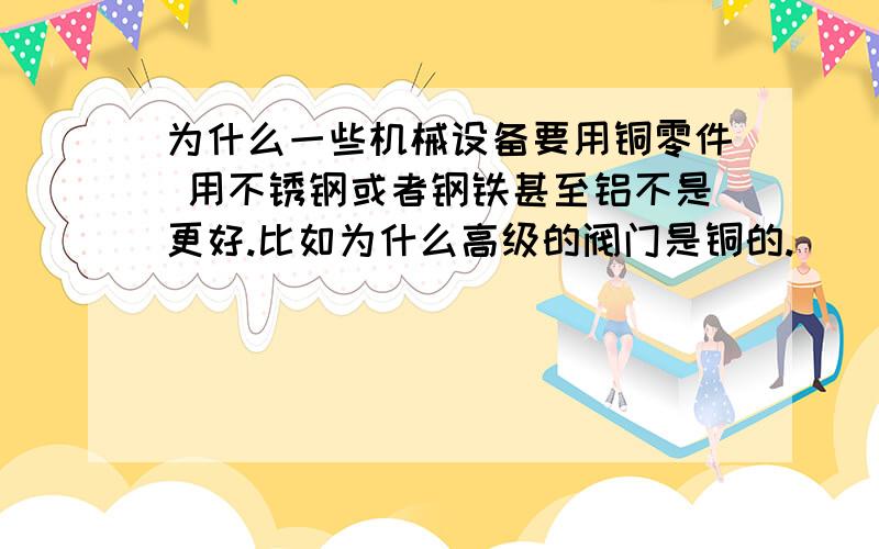 为什么一些机械设备要用铜零件 用不锈钢或者钢铁甚至铝不是更好.比如为什么高级的阀门是铜的.