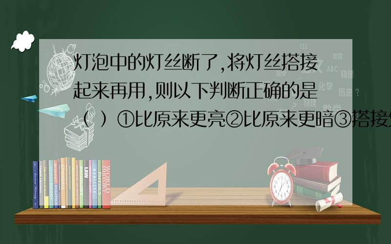 灯泡中的灯丝断了,将灯丝搭接起来再用,则以下判断正确的是（ ）①比原来更亮②比原来更暗③搭接处容易烧断,其他地方不易断④搭接处不易烧断,其他地方容易烧断A.①④ B.②④ C.②③ D.①