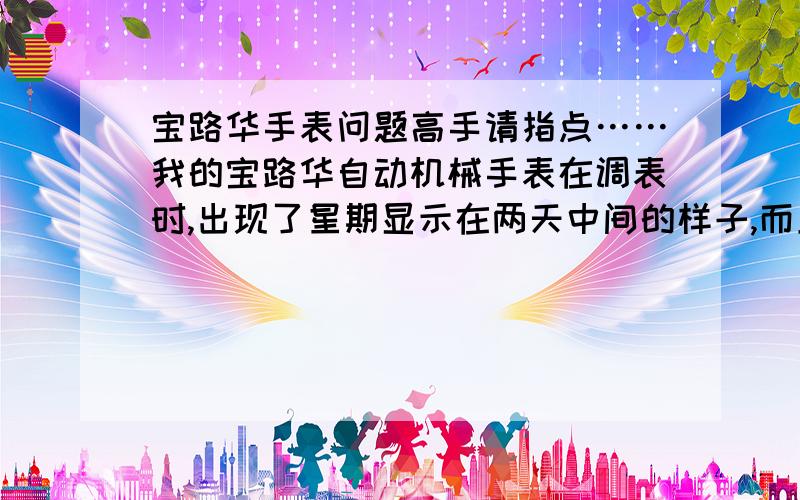 宝路华手表问题高手请指点……我的宝路华自动机械手表在调表时,出现了星期显示在两天中间的样子,而且日期显示被星期显示的纸板挡住了,有没有办法调过来啊,现在我们两个人的手表出现