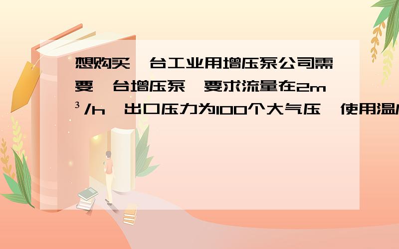 想购买一台工业用增压泵公司需要一台增压泵,要求流量在2m³/h,出口压力为100个大气压,使用温度为≤120℃,请问有知道能生产该类增压泵的厂家吗