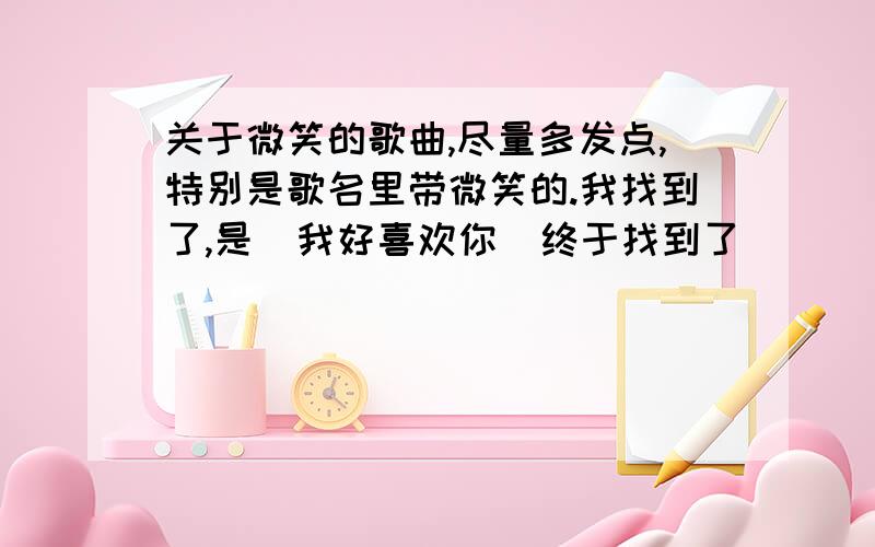 关于微笑的歌曲,尽量多发点,特别是歌名里带微笑的.我找到了,是  我好喜欢你  终于找到了