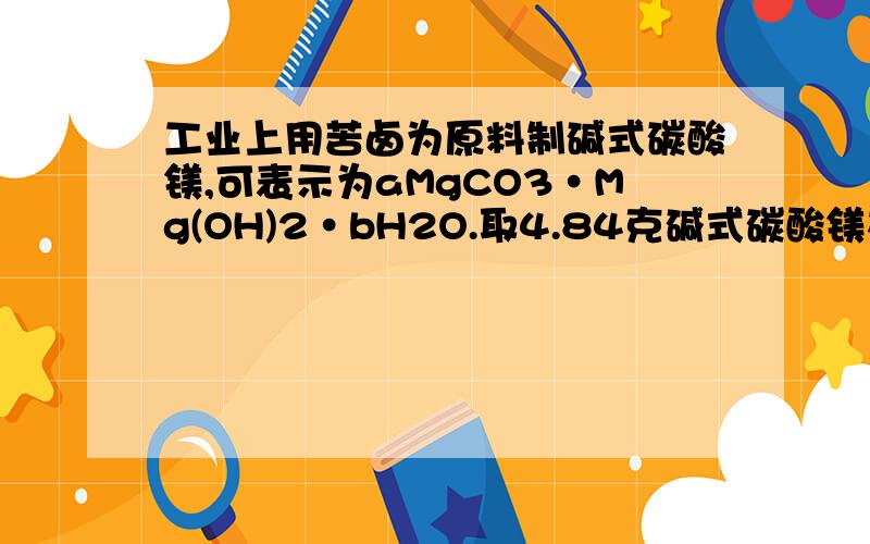 工业上用苦卤为原料制碱式碳酸镁,可表示为aMgCO3·Mg(OH)2·bH2O.取4.84克碱式碳酸镁在坩埚中充分加热,得到2.00克固体；另取4.84克碱式碳酸镁加入足量盐酸,可产生896 mL的气体（标况下）.（2）若