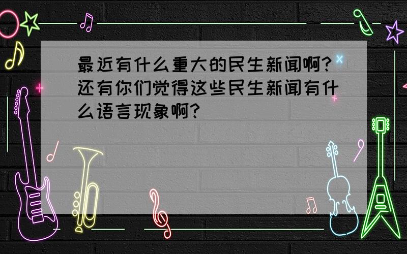 最近有什么重大的民生新闻啊?还有你们觉得这些民生新闻有什么语言现象啊?