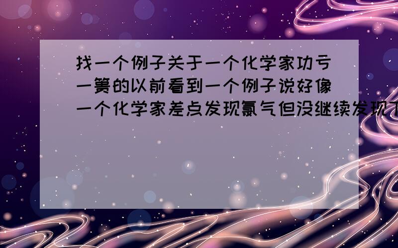 找一个例子关于一个化学家功亏一篑的以前看到一个例子说好像一个化学家差点发现氯气但没继续发现下去就错过了……忘了是不是氯气……也是其他元素的……快……要人名……事情简单