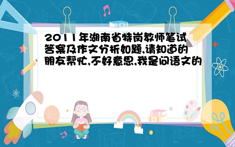 2011年湖南省特岗教师笔试答案及作文分析如题,请知道的朋友帮忙,不好意思,我是问语文的