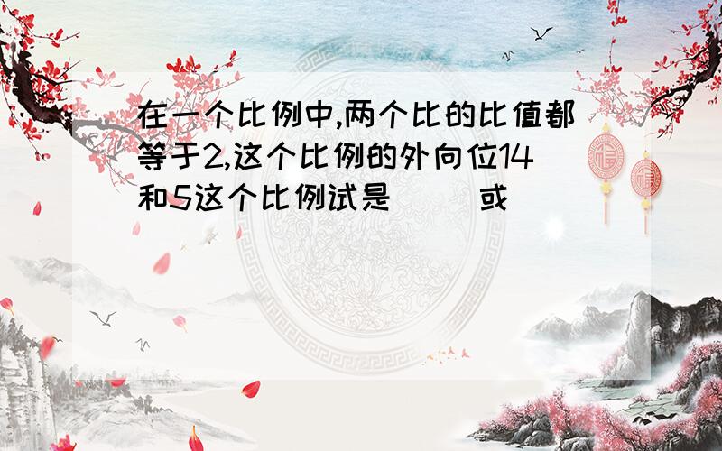 在一个比例中,两个比的比值都等于2,这个比例的外向位14和5这个比例试是（ ）或（ ）