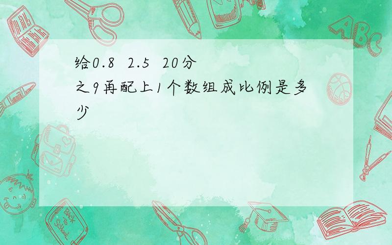 给0.8  2.5  20分之9再配上1个数组成比例是多少