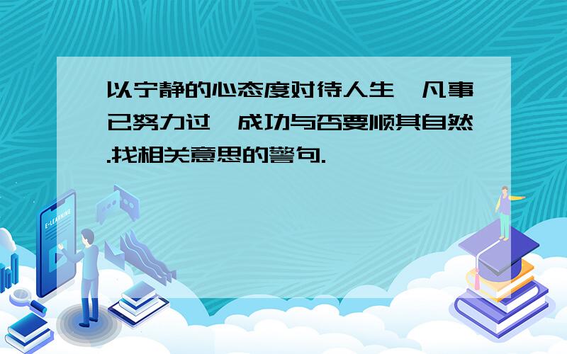 以宁静的心态度对待人生,凡事已努力过,成功与否要顺其自然.找相关意思的警句.