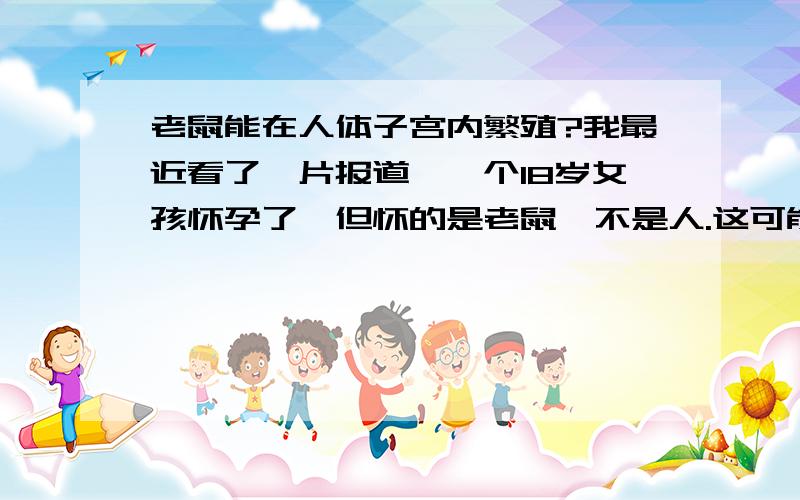 老鼠能在人体子宫内繁殖?我最近看了一片报道,一个18岁女孩怀孕了,但怀的是老鼠,不是人.这可能吗 ?,环境? 谁能帮忙解答.   因果关系.思维点错了.不是人跟老鼠配对.而是老鼠的应该是卵子再