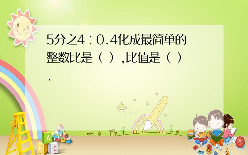 5分之4∶0.4化成最简单的整数比是（ ）,比值是（ ）.