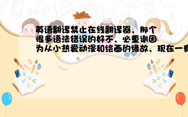 英语翻译禁止在线翻译器，那个很多语法错误的好不，必重谢因为从小热爱动漫和绘画的缘故，现在一有时间就画画就成为了我的习惯。可以这么说，画本已经成为我生命中的一部分，十分