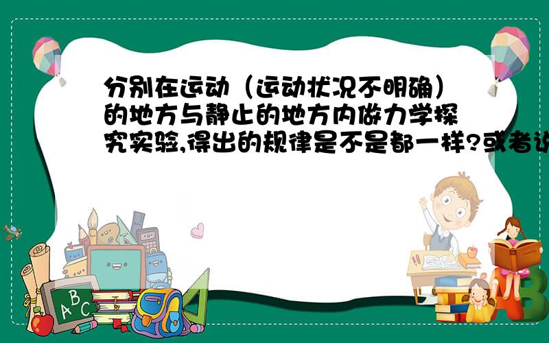 分别在运动（运动状况不明确）的地方与静止的地方内做力学探究实验,得出的规律是不是都一样?或者说,...分别在运动（运动状况不明确）的地方与静止的地方内做力学探究实验,得出的规律