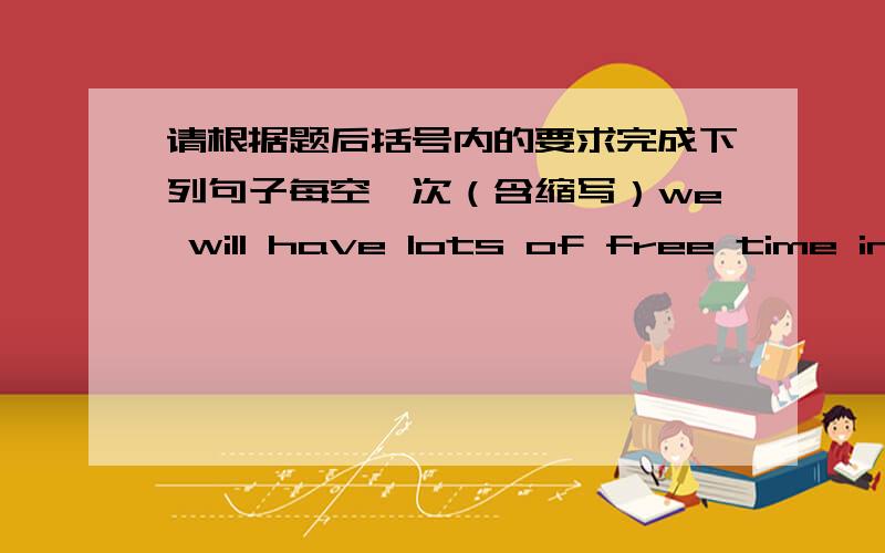 请根据题后括号内的要求完成下列句子每空一次（含缩写）we will have lots of free time in the future(同义句）we will have ______ _______ _______ free time in the futurestudents will use paper and pens at school （改为一