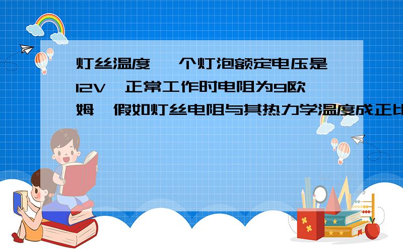 灯丝温度 一个灯泡额定电压是12V,正常工作时电阻为9欧姆,假如灯丝电阻与其热力学温度成正比,室温为300K（K是热力学单位）,那么在灯泡正常发光的情况下.灯丝的温度是多少K?什么条件？