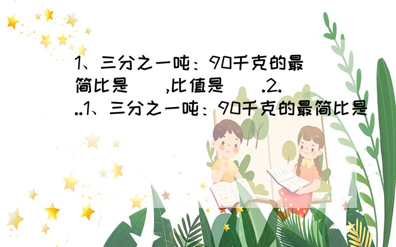 1、三分之一吨：90千克的最简比是（）,比值是（）.2...1、三分之一吨：90千克的最简比是（）,比值是（）.2、把五分之二小时平均分成5份,每份占它的（）分之（）,每份是1小时的（）分之（