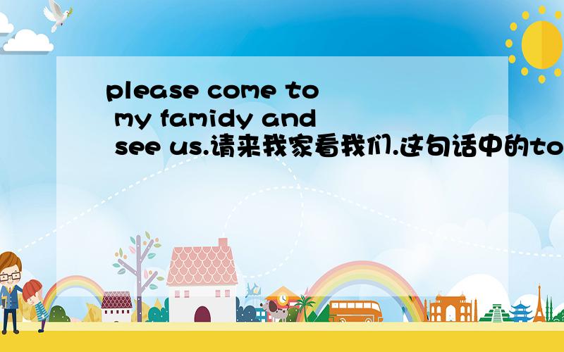 please come to my famidy and see us.请来我家看我们.这句话中的to ,and 起什么作用啊?come和see并连吗？come后面必须接to吗？