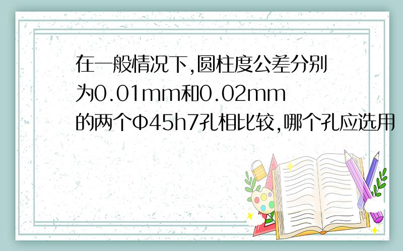 在一般情况下,圆柱度公差分别为0.01mm和0.02mm的两个Φ45h7孔相比较,哪个孔应选用