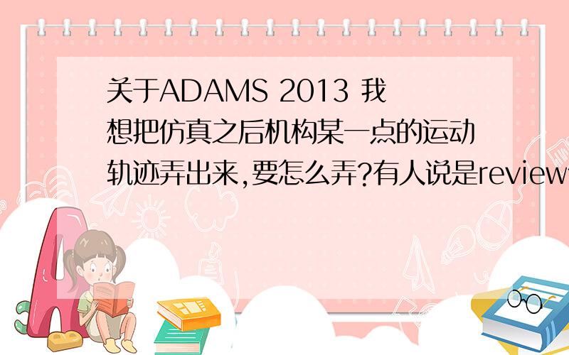 关于ADAMS 2013 我想把仿真之后机构某一点的运动轨迹弄出来,要怎么弄?有人说是review什么的,但是我完全找不到啊?求图文详解.