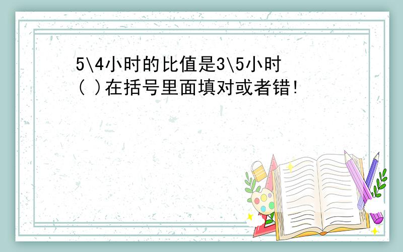 5\4小时的比值是3\5小时( )在括号里面填对或者错!