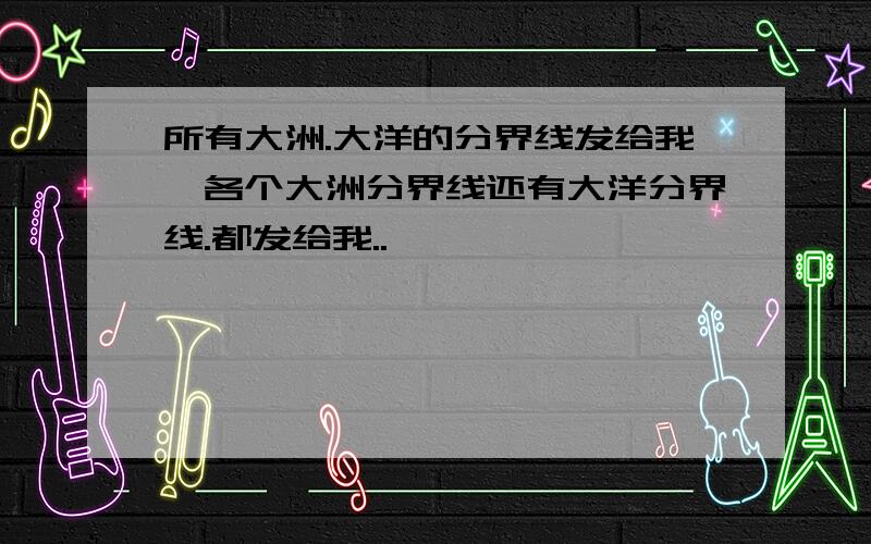 所有大洲.大洋的分界线发给我,各个大洲分界线还有大洋分界线.都发给我..