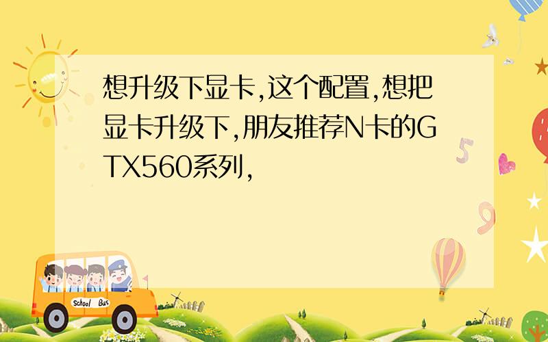 想升级下显卡,这个配置,想把显卡升级下,朋友推荐N卡的GTX560系列,