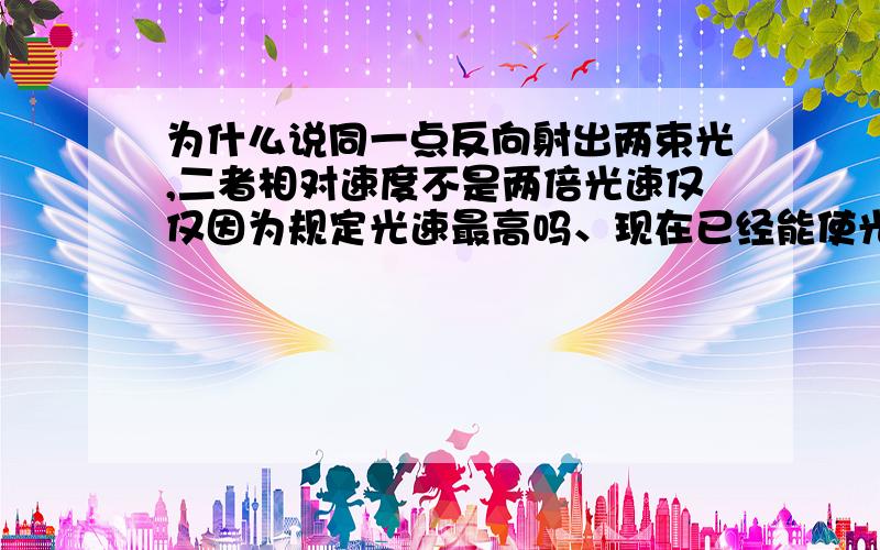 为什么说同一点反向射出两束光,二者相对速度不是两倍光速仅仅因为规定光速最高吗、现在已经能使光线减速所以并不是所有的光都是光速还是说光在加速到光速前不是两倍光速,两束光都