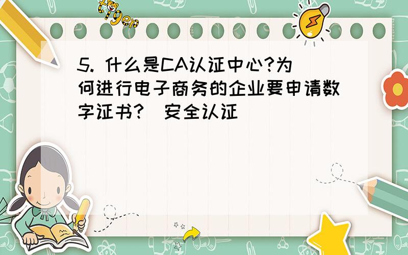 5. 什么是CA认证中心?为何进行电子商务的企业要申请数字证书?（安全认证）