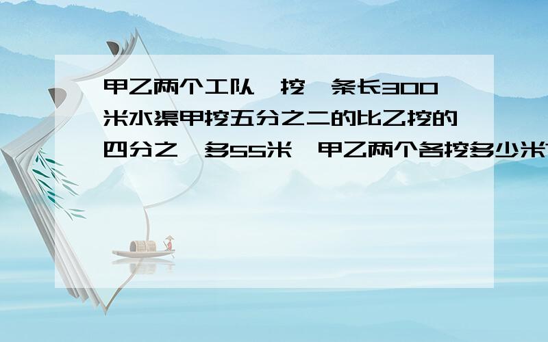 甲乙两个工队,挖一条长300米水渠甲挖五分之二的比乙挖的四分之一多55米,甲乙两个各挖多少米?哪位老大讲下……详细点&……