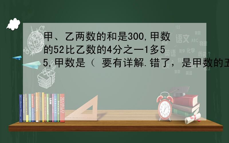 甲、乙两数的和是300,甲数的52比乙数的4分之一1多55,甲数是（ 要有详解.错了，是甲数的五分之二。sorry啊！