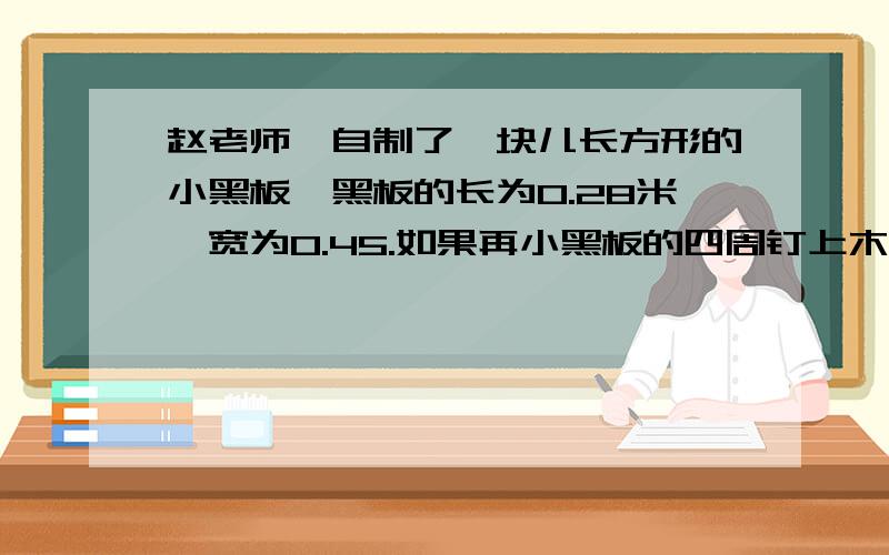 赵老师,自制了一块儿长方形的小黑板,黑板的长为0.28米,宽为0.45.如果再小黑板的四周钉上木,用长是2.5米的木条够吗?