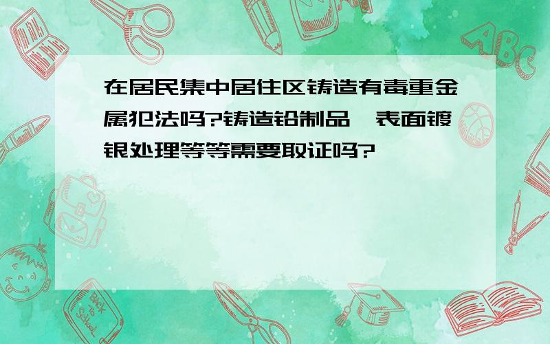 在居民集中居住区铸造有毒重金属犯法吗?铸造铅制品,表面镀银处理等等需要取证吗?